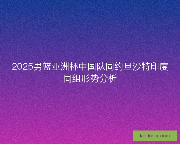 2025男篮亚洲杯中国队同约旦沙特印度同组形势分析