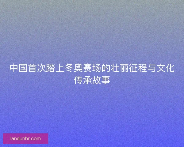 中国首次踏上冬奥赛场的壮丽征程与文化传承故事