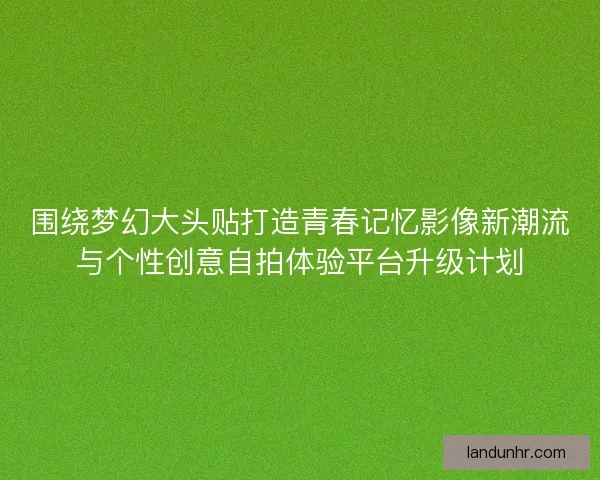 围绕梦幻大头贴打造青春记忆影像新潮流与个性创意自拍体验平台升级计划