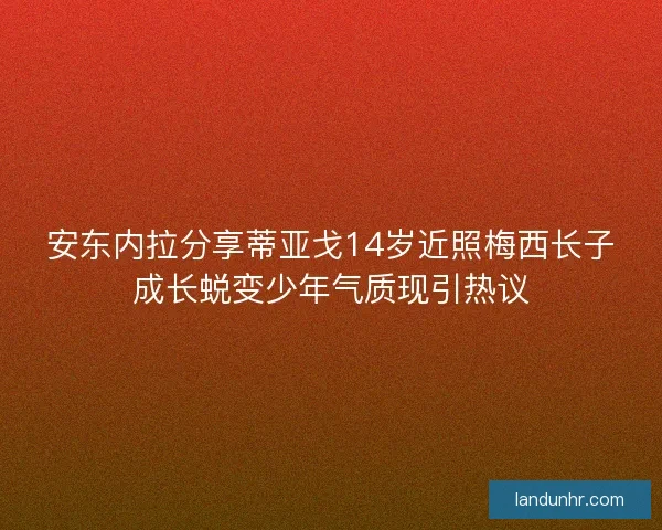 安东内拉分享蒂亚戈14岁近照梅西长子成长蜕变少年气质现引热议