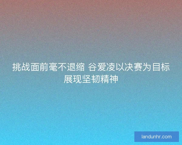 挑战面前毫不退缩 谷爱凌以决赛为目标展现坚韧精神