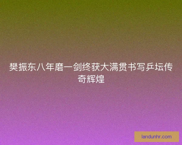 樊振东八年磨一剑终获大满贯书写乒坛传奇辉煌
