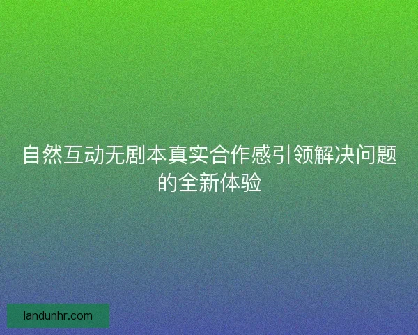 自然互动无剧本真实合作感引领解决问题的全新体验 自然互动无剧本真实合作感引领解决问题的全新体验