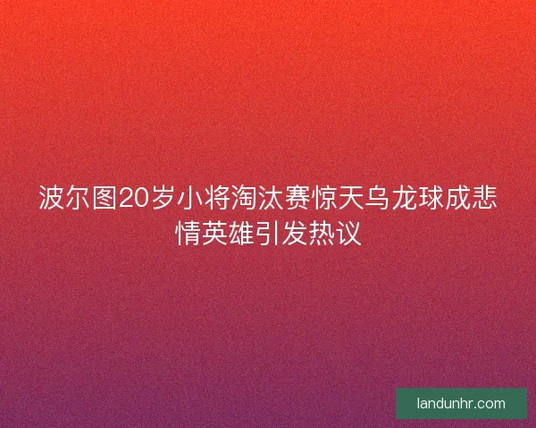 波尔图20岁小将淘汰赛惊天乌龙球成悲情英雄引发热议 波尔图20岁小将淘汰赛惊天乌龙球成悲情英雄引发热议