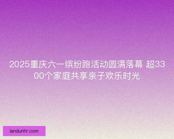 2025重庆六一缤纷跑活动圆满落幕 超3300个家庭共享亲子欢乐时光