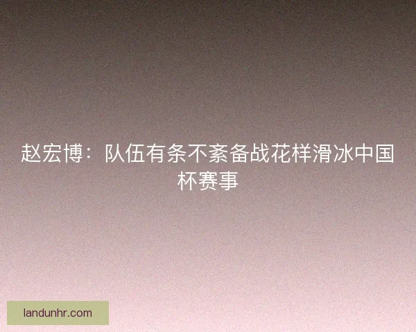 赵宏博：队伍有条不紊备战花样滑冰中国杯赛事