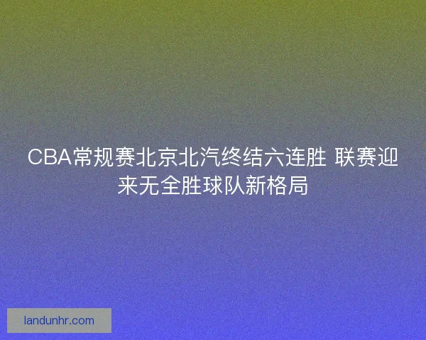 CBA常规赛北京北汽终结六连胜 联赛迎来无全胜球队新格局