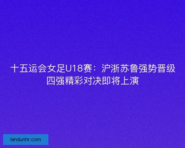 十五运会女足U18赛：沪浙苏鲁强势晋级四强精彩对决即将上演