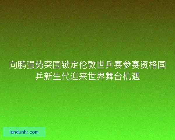 向鹏强势突围锁定伦敦世乒赛参赛资格国乒新生代迎来世界舞台机遇 向鹏强势突围锁定伦敦世乒赛参赛资格国乒新生代迎来世界舞台机遇