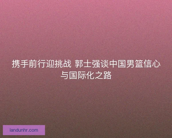 携手前行迎挑战 郭士强谈中国男篮信心与国际化之路