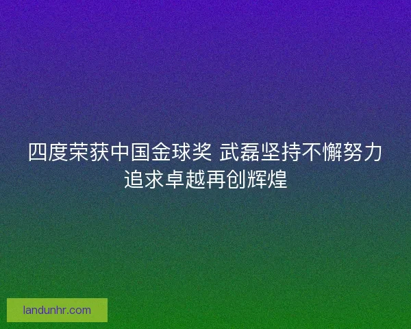 四度荣获中国金球奖 武磊坚持不懈努力追求卓越再创辉煌