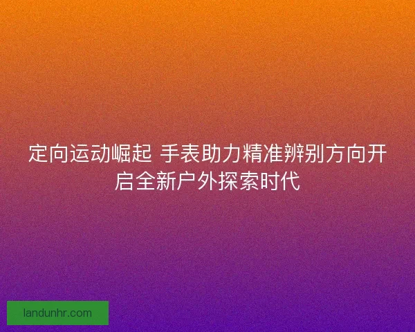 定向运动崛起 手表助力精准辨别方向开启全新户外探索时代 定向运动崛起 手表助力精准辨别方向开启全新户外探索时代