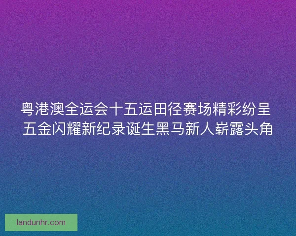 粤港澳全运会十五运田径赛场精彩纷呈 五金闪耀新纪录诞生黑马新人崭露头角