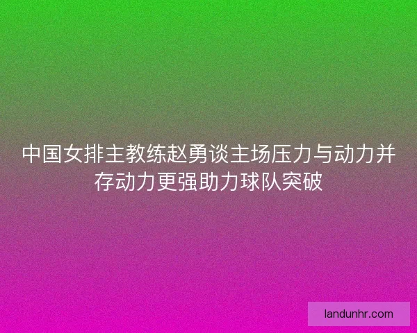 中国女排主教练赵勇谈主场压力与动力并存动力更强助力球队突破