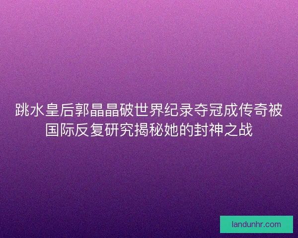 跳水皇后郭晶晶破世界纪录夺冠成传奇被国际反复研究揭秘她的封神之战