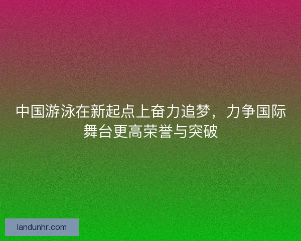 中国游泳在新起点上奋力追梦,力争国际舞台更高荣誉与突破 中国游泳在新起点上奋力追梦,力争国际舞台更高荣誉与突破