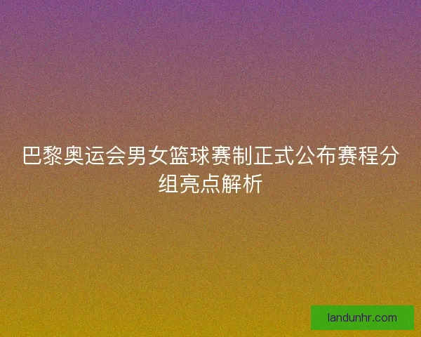 巴黎奥运会男女篮球赛制正式公布赛程分组亮点解析 巴黎奥运会男女篮球赛制正式公布赛程分组亮点解析