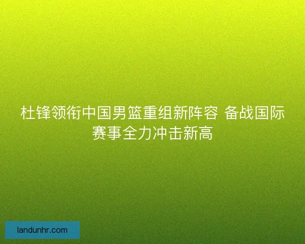 杜锋领衔中国男篮重组新阵容 备战国际赛事全力冲击新高 杜锋领衔中国男篮重组新阵容 备战国际赛事全力冲击新高