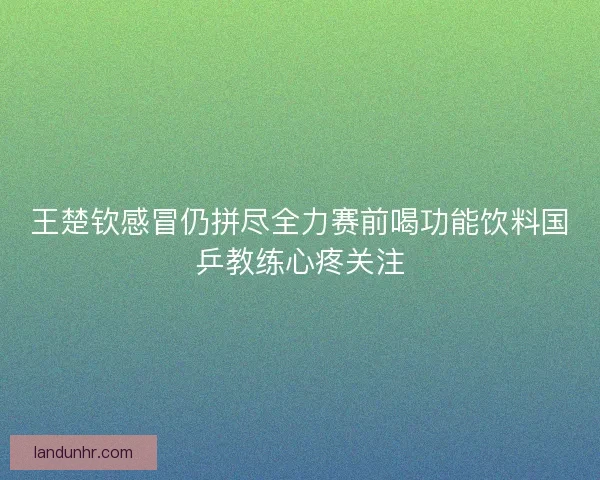 王楚钦感冒仍拼尽全力赛前喝功能饮料国乒教练心疼关注 王楚钦感冒仍拼尽全力赛前喝功能饮料国乒教练心疼关注