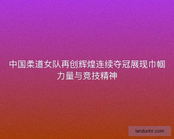 中国柔道女队再创辉煌连续夺冠展现巾帼力量与竞技精神